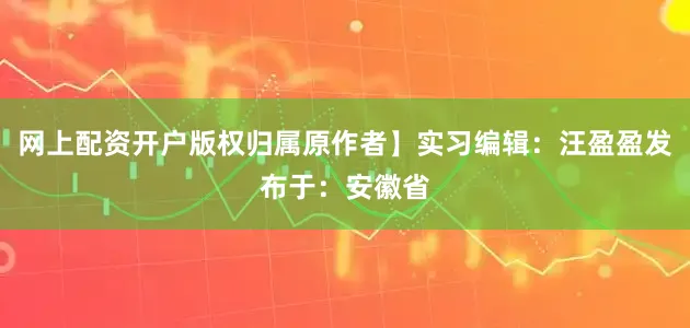 网上配资开户版权归属原作者】实习编辑：汪盈盈发布于：安徽省
