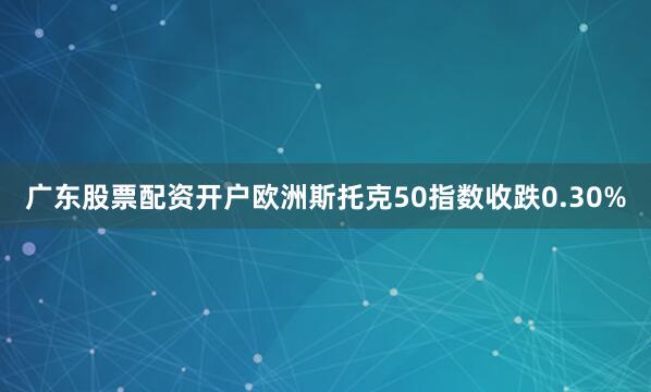 广东股票配资开户欧洲斯托克50指数收跌0.30%