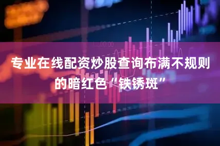 专业在线配资炒股查询布满不规则的暗红色“铁锈斑”